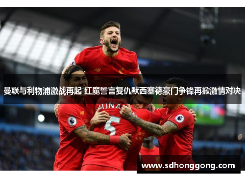 曼联与利物浦激战再起 红魔誓言复仇默西塞德豪门争锋再掀激情对决