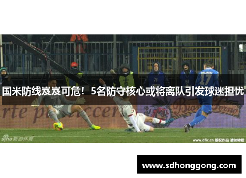 国米防线岌岌可危！5名防守核心或将离队引发球迷担忧