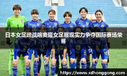 日本女足迎战喀麦隆女足展现实力争夺国际赛场荣誉