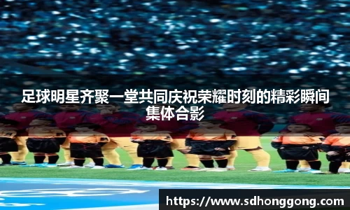 足球明星齐聚一堂共同庆祝荣耀时刻的精彩瞬间集体合影